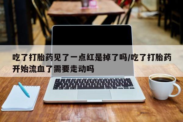 私人店有打胎药吗吃了打胎药见了一点红是掉了吗/吃了打胎药开始流血了需要走动吗