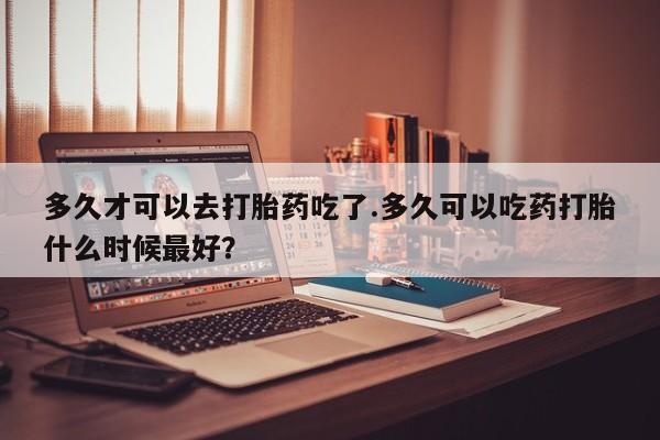 私人店有打胎药吗多久才可以去打胎药吃了.多久可以吃药打胎什么时候最好？