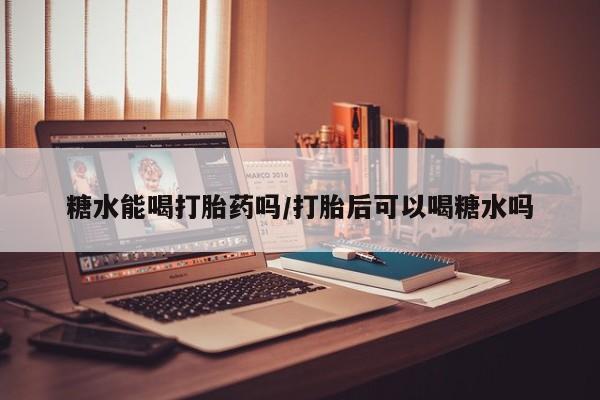 私人店有打胎药吗糖水能喝打胎药吗/打胎后可以喝糖水吗