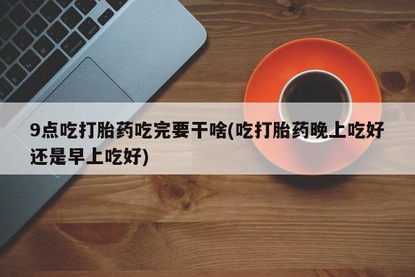 私人店有打胎药吗9点吃打胎药吃完要干啥(吃打胎药晚上吃好还是早上吃好)