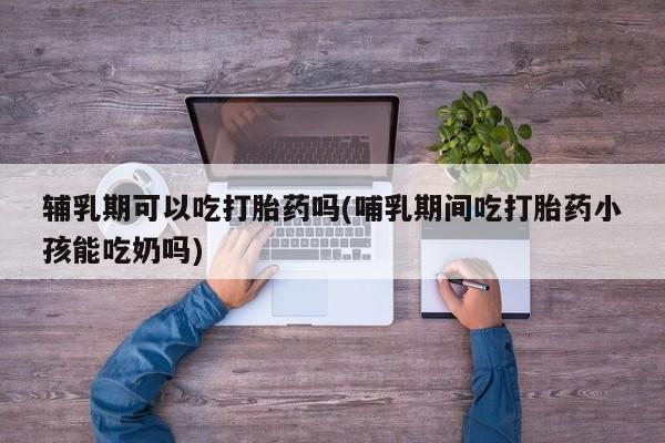私人店有打胎药吗辅乳期可以吃打胎药吗(哺乳期间吃打胎药小孩能吃奶吗)