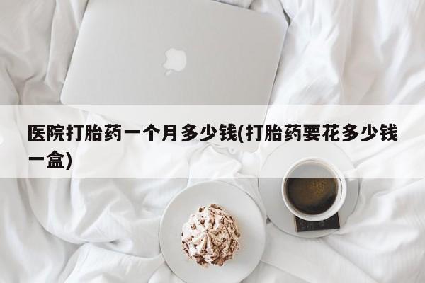 私人店有打胎药吗医院打胎药一个月多少钱(打胎药要花多少钱一盒)