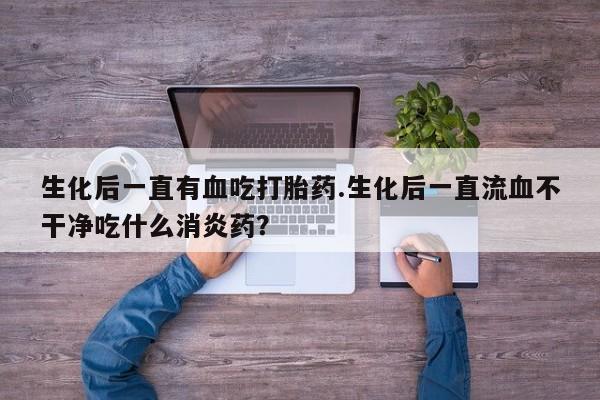 私人店有打胎药吗生化后一直有血吃打胎药.生化后一直流血不干净吃什么消炎药？