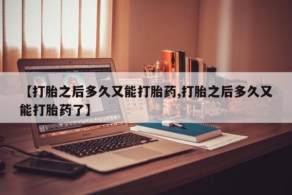 私人店有打胎药吗【打胎之后多久又能打胎药,打胎之后多久又能打胎药了】