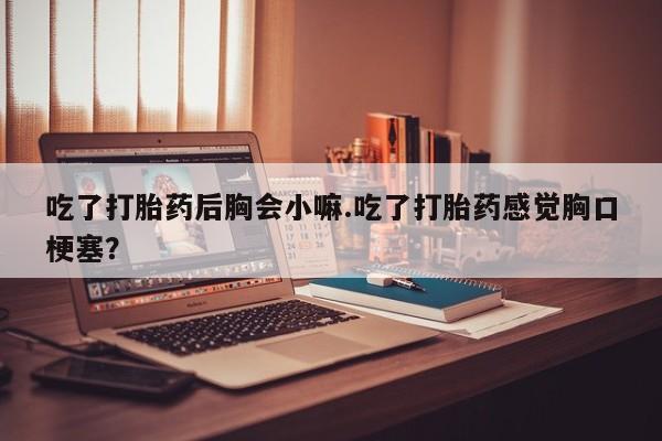 私人店有打胎药吗吃了打胎药后胸会小嘛.吃了打胎药感觉胸口梗塞？