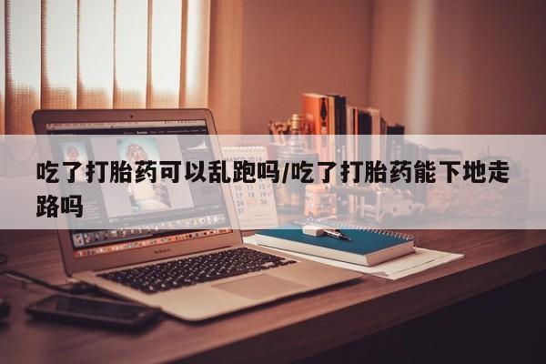 私人店有打胎药吗吃了打胎药可以乱跑吗/吃了打胎药能下地走路吗