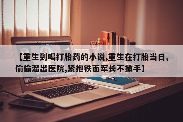 私人店有打胎药吗【重生到喝打胎药的小说,重生在打胎当日,偷偷溜出医院,紧抱铁面军长不撒手】