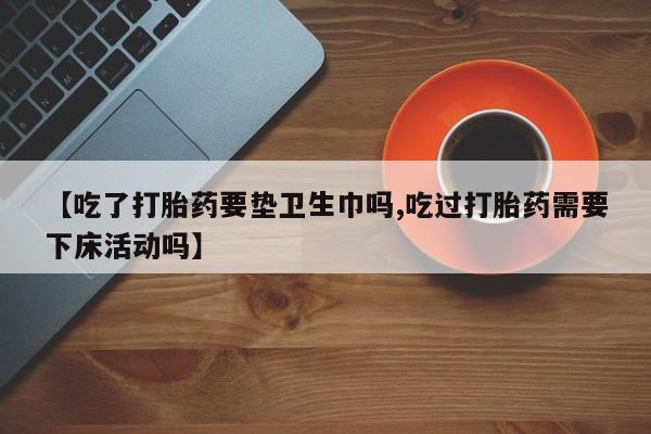 私人店有打胎药吗【吃了打胎药要垫卫生巾吗,吃过打胎药需要下床活动吗】