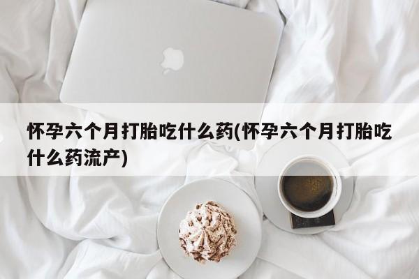 私人店有打胎药吗怀孕六个月打胎吃什么药(怀孕六个月打胎吃什么药流产)