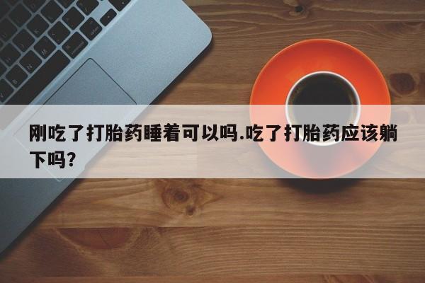 私人店有打胎药吗刚吃了打胎药睡着可以吗.吃了打胎药应该躺下吗？