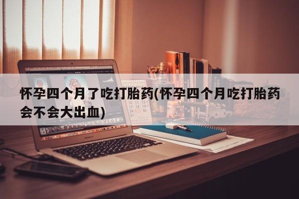 私人店有打胎药吗怀孕四个月了吃打胎药(怀孕四个月吃打胎药会不会大出血)