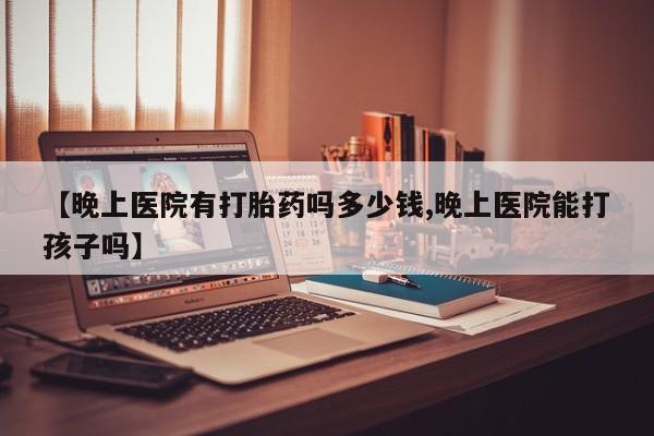 私人店有打胎药吗【晚上医院有打胎药吗多少钱,晚上医院能打孩子吗】