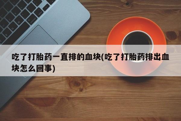 私人店有打胎药吗吃了打胎药一直排的血块(吃了打胎药排出血块怎么回事)