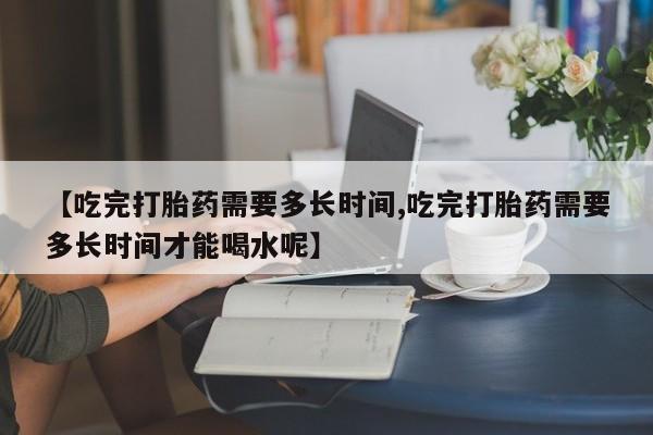 私人店有打胎药吗【吃完打胎药需要多长时间,吃完打胎药需要多长时间才能喝水呢】