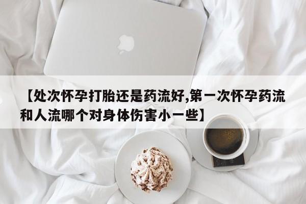 私人店有打胎药吗【处次怀孕打胎还是药流好,第一次怀孕药流和人流哪个对身体伤害小一些】