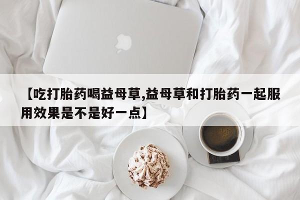 私人店有打胎药吗【吃打胎药喝益母草,益母草和打胎药一起服用效果是不是好一点】
