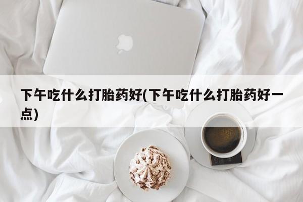私人店有打胎药吗下午吃什么打胎药好(下午吃什么打胎药好一点)