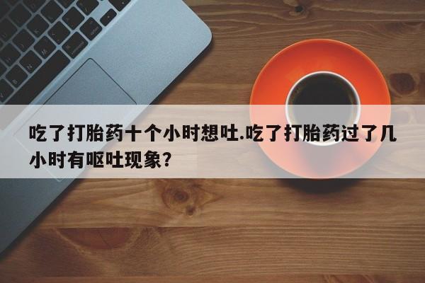 私人店有打胎药吗吃了打胎药十个小时想吐.吃了打胎药过了几小时有呕吐现象？