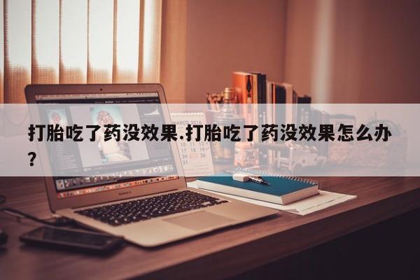 私人店有打胎药吗打胎吃了药没效果.打胎吃了药没效果怎么办？