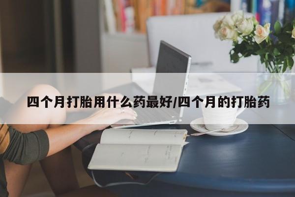 私人店有打胎药吗四个月打胎用什么药最好/四个月的打胎药
