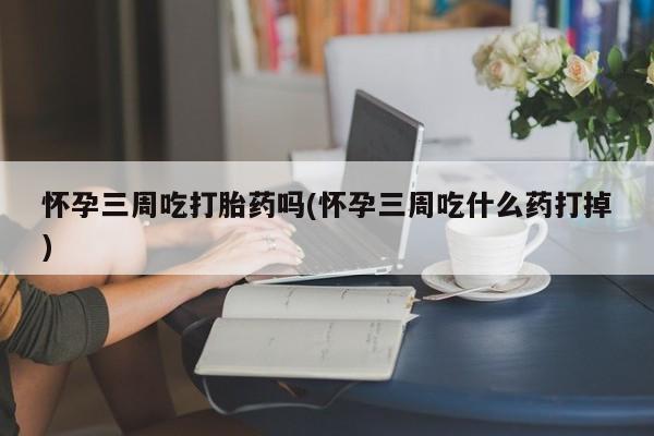 私人店有打胎药吗怀孕三周吃打胎药吗(怀孕三周吃什么药打掉)