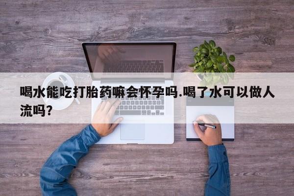 私人店有打胎药吗喝水能吃打胎药嘛会怀孕吗.喝了水可以做人流吗？