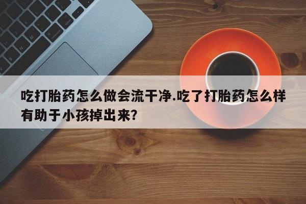 私人店有打胎药吗吃打胎药怎么做会流干净.吃了打胎药怎么样有助于小孩掉出来？