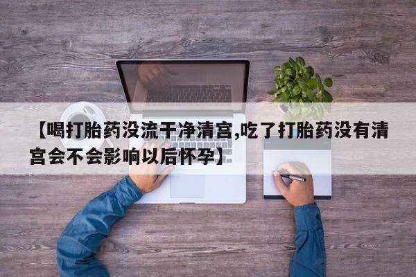 私人店有打胎药吗【喝打胎药没流干净清宫,吃了打胎药没有清宫会不会影响以后怀孕】
