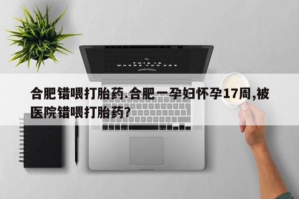 私人店有打胎药吗合肥错喂打胎药.合肥一孕妇怀孕17周,被医院错喂打胎药？