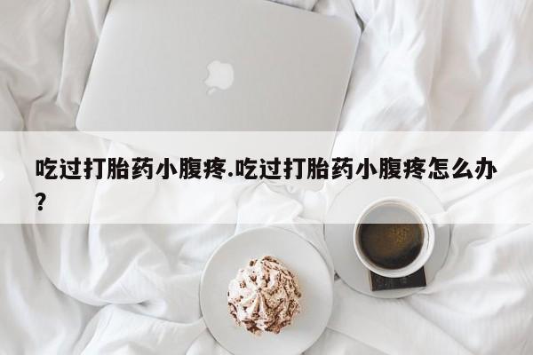 私人店有打胎药吗吃过打胎药小腹疼.吃过打胎药小腹疼怎么办？
