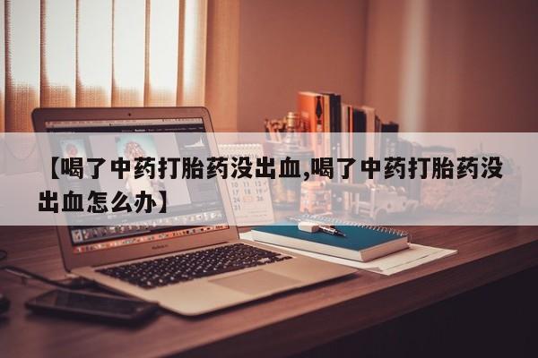 私人店有打胎药吗【喝了中药打胎药没出血,喝了中药打胎药没出血怎么办】