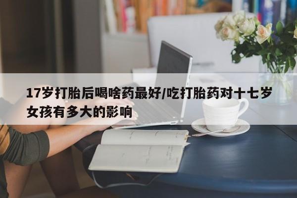 私人店有打胎药吗17岁打胎后喝啥药最好/吃打胎药对十七岁女孩有多大的影响