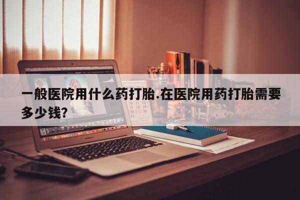 私人店有打胎药吗一般医院用什么药打胎.在医院用药打胎需要多少钱？