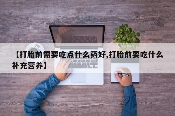 私人店有打胎药吗【打胎前需要吃点什么药好,打胎前要吃什么补充营养】