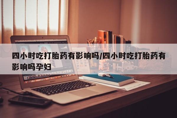 私人店有打胎药吗四小时吃打胎药有影响吗/四小时吃打胎药有影响吗孕妇