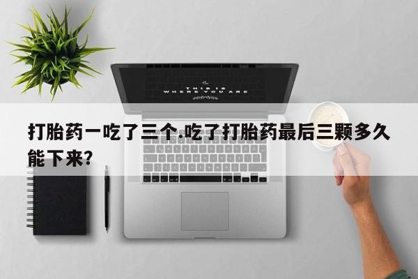 私人店有打胎药吗打胎药一吃了三个.吃了打胎药最后三颗多久能下来？