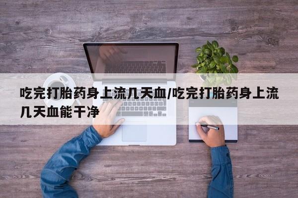 私人店有打胎药吗吃完打胎药身上流几天血/吃完打胎药身上流几天血能干净