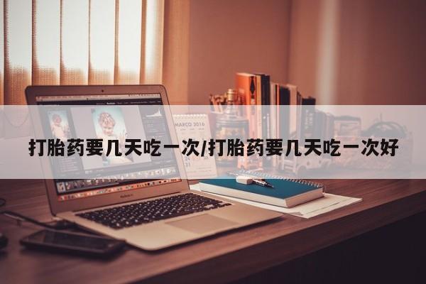 私人店有打胎药吗打胎药要几天吃一次/打胎药要几天吃一次好