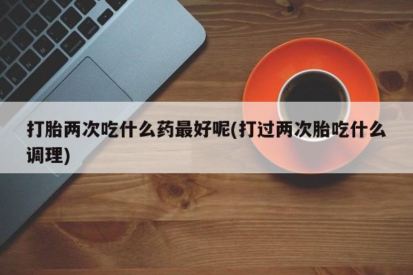 私人店有打胎药吗打胎两次吃什么药最好呢(打过两次胎吃什么调理)