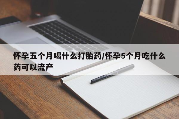 私人店有打胎药吗怀孕五个月喝什么打胎药/怀孕5个月吃什么药可以流产