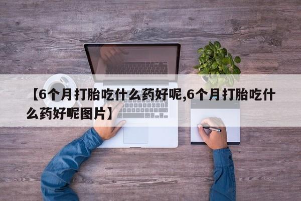 私人店有打胎药吗【6个月打胎吃什么药好呢,6个月打胎吃什么药好呢图片】