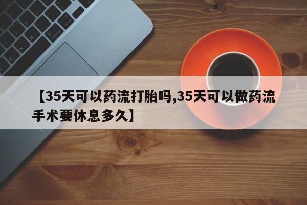私人店有打胎药吗【35天可以药流打胎吗,35天可以做药流手术要休息多久】