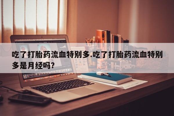 私人店有打胎药吗吃了打胎药流血特别多.吃了打胎药流血特别多是月经吗？