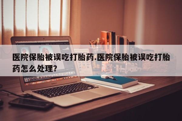 私人店有打胎药吗医院保胎被误吃打胎药.医院保胎被误吃打胎药怎么处理？