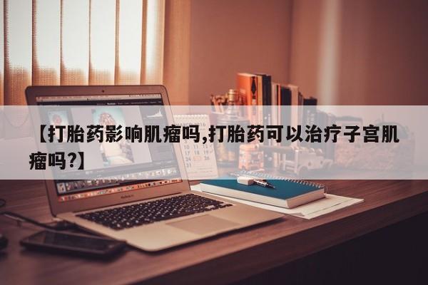 私人店有打胎药吗【打胎药影响肌瘤吗,打胎药可以治疗子宫肌瘤吗?】