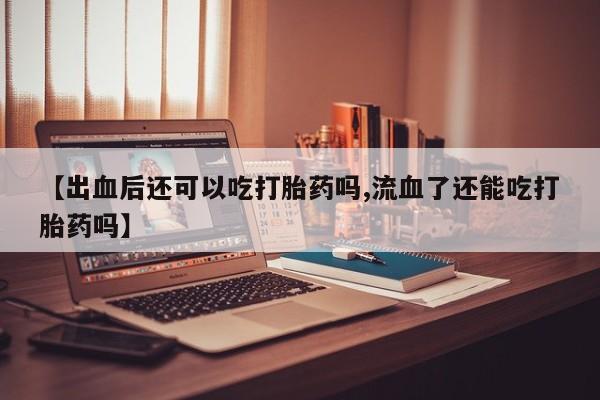 私人店有打胎药吗【出血后还可以吃打胎药吗,流血了还能吃打胎药吗】