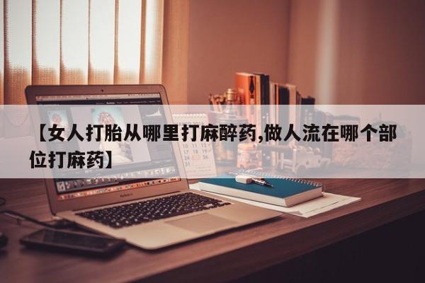 私人店有打胎药吗【女人打胎从哪里打麻醉药,做人流在哪个部位打麻药】
