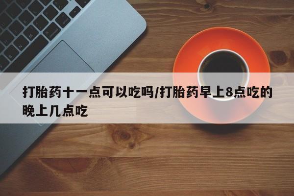 私人店有打胎药吗打胎药十一点可以吃吗/打胎药早上8点吃的晚上几点吃