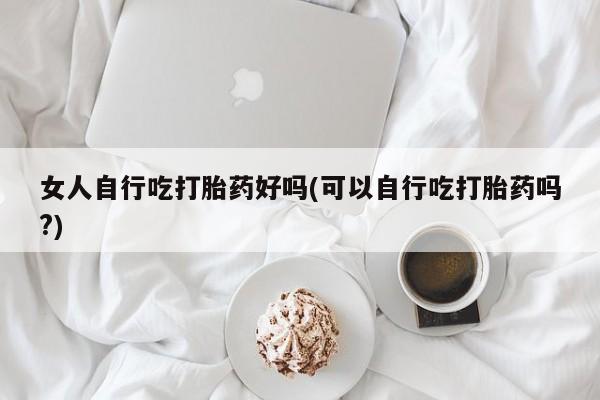 私人店有打胎药吗女人自行吃打胎药好吗(可以自行吃打胎药吗?)