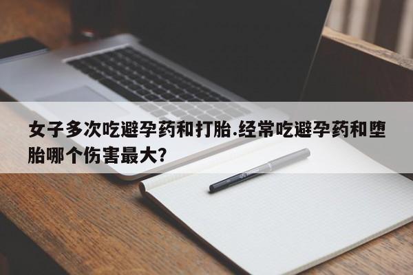 私人店有打胎药吗女子多次吃避孕药和打胎.经常吃避孕药和堕胎哪个伤害最大？